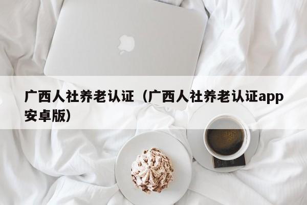 广西人社养老认证(广西人社养老认证app安卓版)