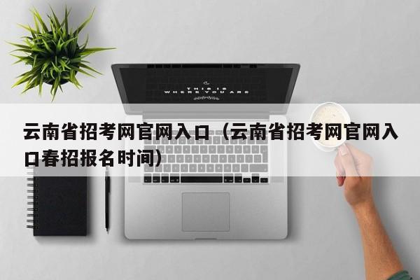 云南省招考网官网入口(云南省招考网官网入口春招报名时间)