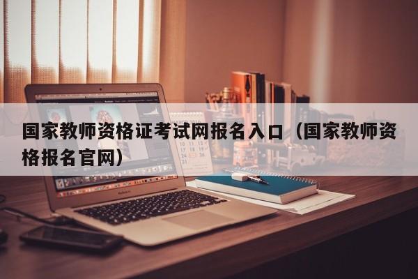 国家教师资格证考试网报名入口(国家教师资格报名官网)