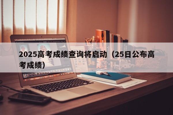 2025高考成绩查询将启动(25日公布高考成绩)