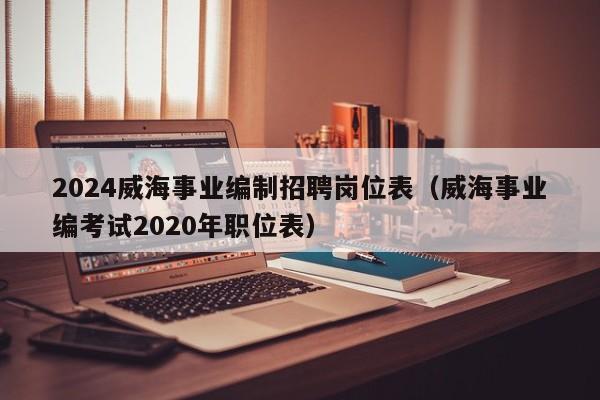 2024威海事业编制招聘岗位表(威海事业编考试2020年职位表)