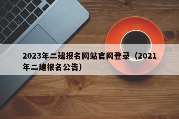 2023年二建报名网站官网登录(2021年二建报名公告)