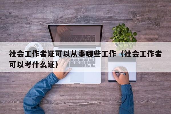 社会工作者证可以从事哪些工作(社会工作者可以考什么证)