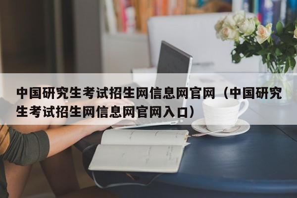 中国研究生考试招生网信息网官网(中国研究生考试招生网信息网官网入口)