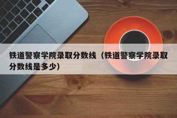 铁道警察学院录取分数线(铁道警察学院录取分数线是多少)