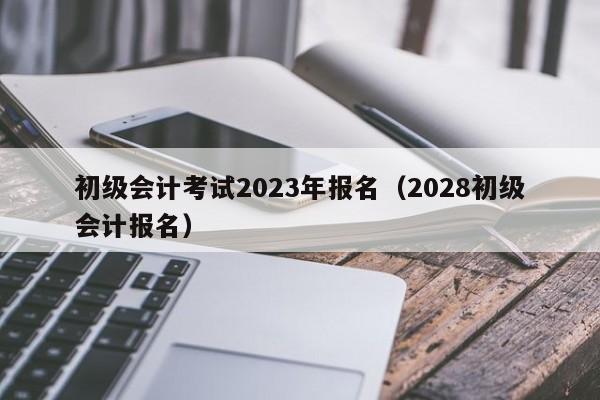 初级会计考试2023年报名(2028初级会计报名)
