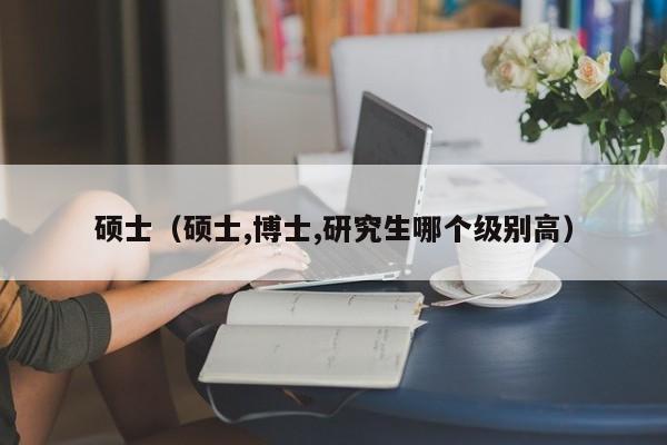硕士(硕士,博士,研究生哪个级别高)