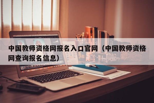 中国教师资格网报名入口官网(中国教师资格网查询报名信息)