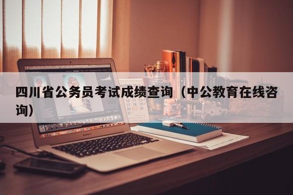 四川省公务员考试成绩查询(中公教育在线咨询)