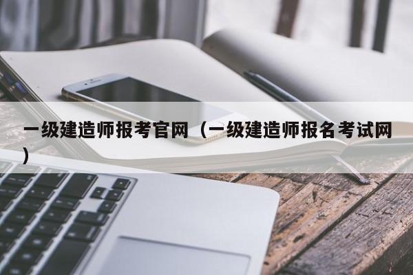一级建造师报考官网(一级建造师报名考试网)