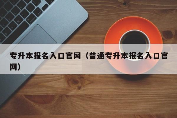 专升本报名入口官网(普通专升本报名入口官网)