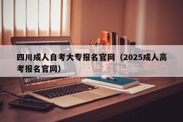 四川成人自考大专报名官网(2025成人高考报名官网)