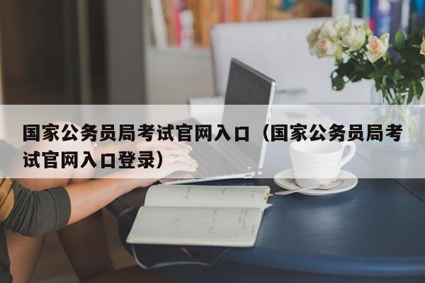 国家公务员局考试官网入口(国家公务员局考试官网入口登录)