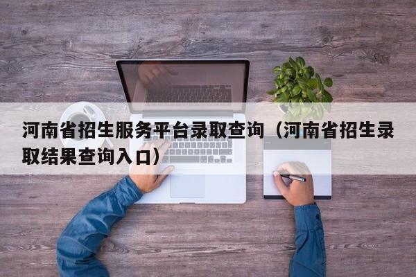 河南省招生服务平台录取查询(河南省招生录取结果查询入口)