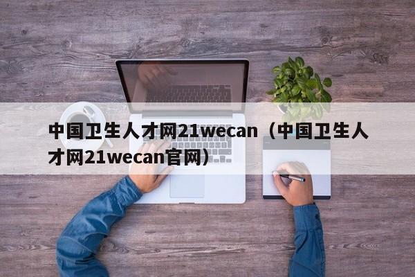 中国卫生人才网21wecan(中国卫生人才网21wecan官网)