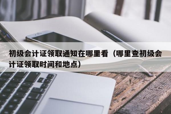 初级会计证领取通知在哪里看(哪里查初级会计证领取时间和地点)