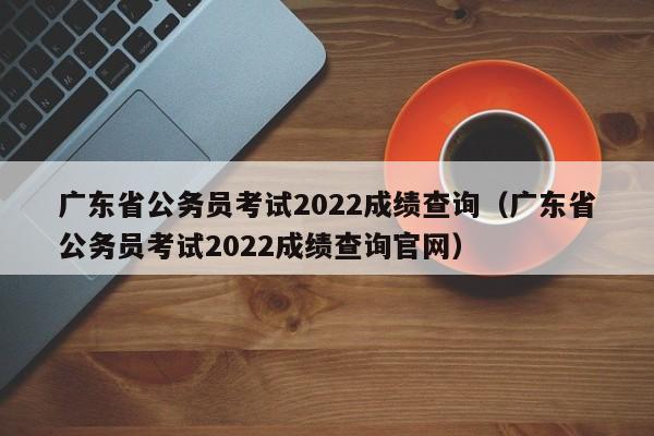 广东省公务员考试2022成绩查询(广东省公务员考试2022成绩查询官网)