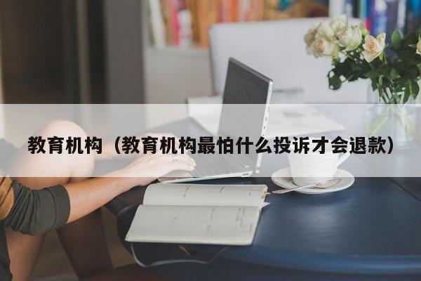 教育机构(教育机构最怕什么投诉才会退款)