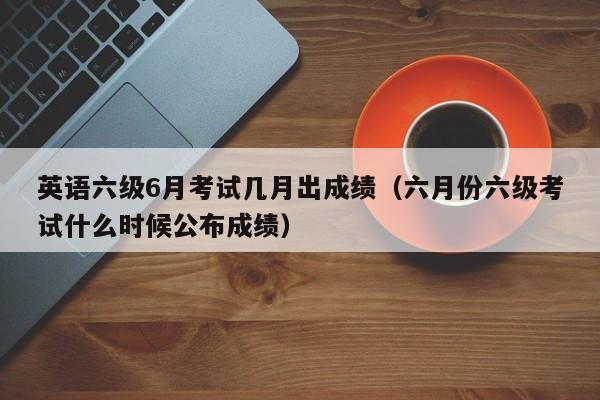 英语六级6月考试几月出成绩(六月份六级考试什么时候公布成绩)
