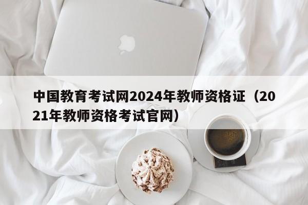 中国教育考试网2024年教师资格证(2021年教师资格考试官网)