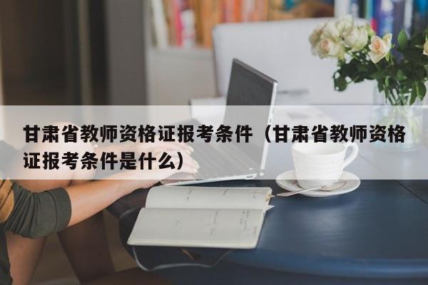 甘肃省教师资格证报考条件(甘肃省教师资格证报考条件是什么)