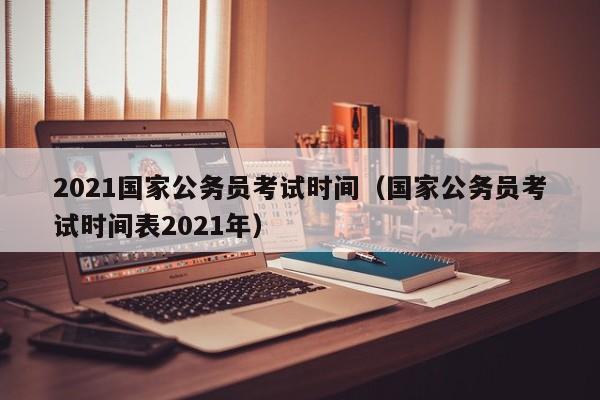 2021国家公务员考试时间(国家公务员考试时间表2021年)