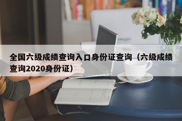全国六级成绩查询入口身份证查询(六级成绩查询2020身份证)