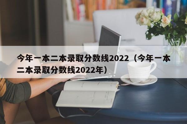 今年一本二本录取分数线2022(今年一本二本录取分数线2022年)