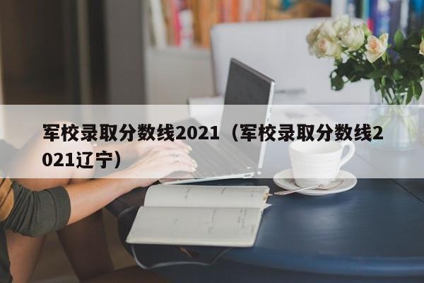 军校录取分数线2021(军校录取分数线2021辽宁)