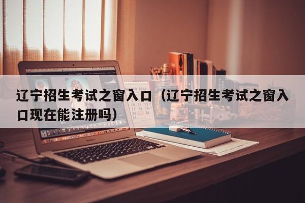 辽宁招生考试之窗入口(辽宁招生考试之窗入口现在能注册吗)