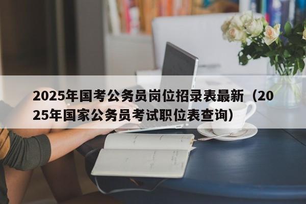 2025年国考公务员岗位招录表最新(2025年国家公务员考试职位表查询)