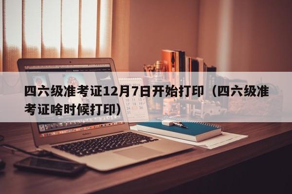 四六级准考证12月7日开始打印(四六级准考证啥时候打印)