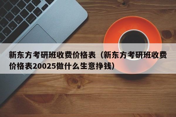 新东方考研班收费价格表(新东方考研班收费价格表20025做什么生意挣钱)