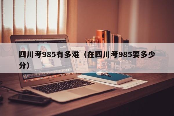 四川考985有多难(在四川考985要多少分)