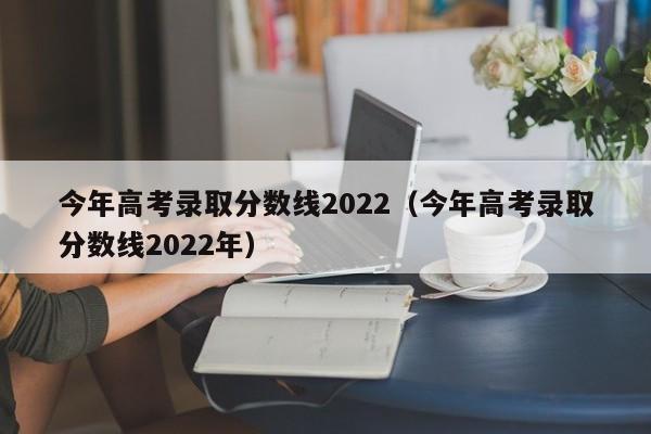 今年高考录取分数线2022(今年高考录取分数线2022年)