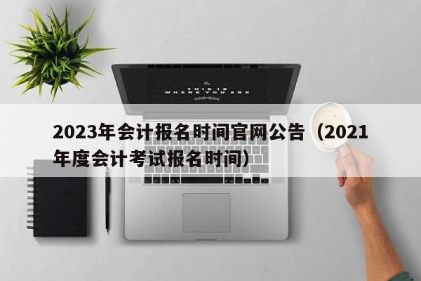 2023年会计报名时间官网公告(2021年度会计考试报名时间)