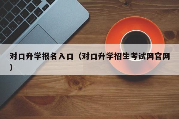 对口升学报名入口(对口升学招生考试网官网)