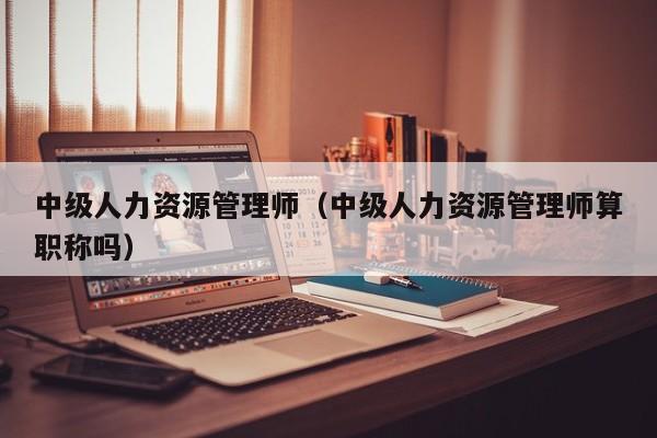 中级人力资源管理师(中级人力资源管理师算职称吗)