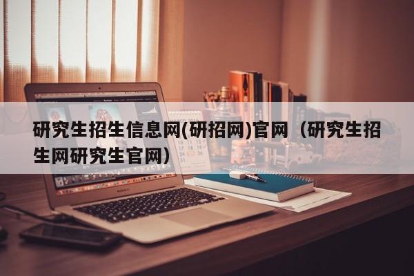 研究生招生信息网(研招网)官网(研究生招生网研究生官网)
