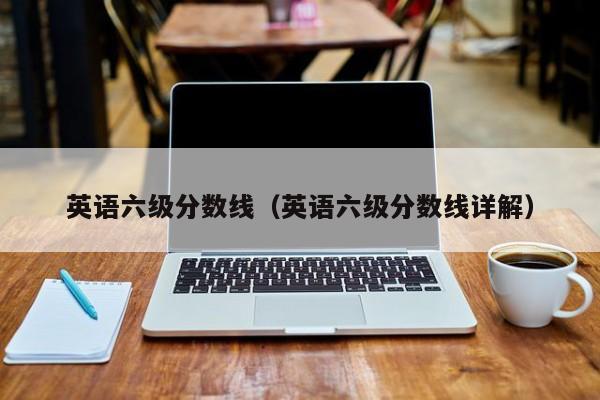 英语六级分数线(英语六级分数线详解)