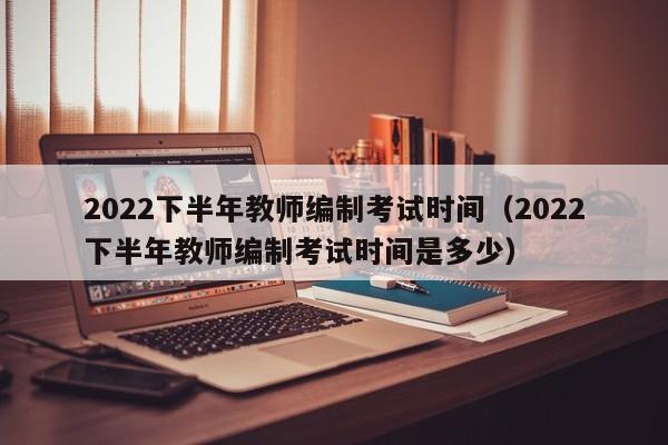 2022下半年教师编制考试时间(2022下半年教师编制考试时间是多少)