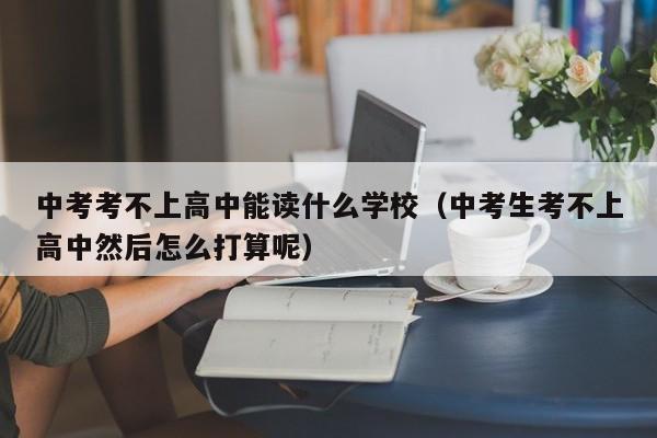 中考考不上高中能读什么学校(中考生考不上高中然后怎么打算呢)