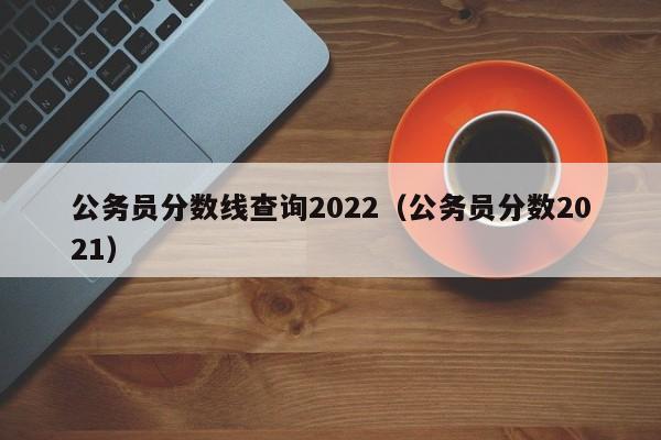 公务员分数线查询2022(公务员分数2021)