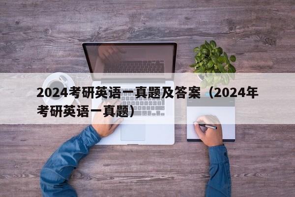 2024考研英语一真题及答案(2024年考研英语一真题)