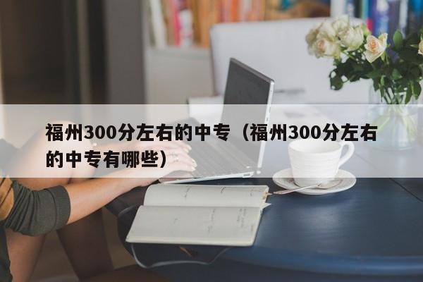 福州300分左右的中专(福州300分左右的中专有哪些)