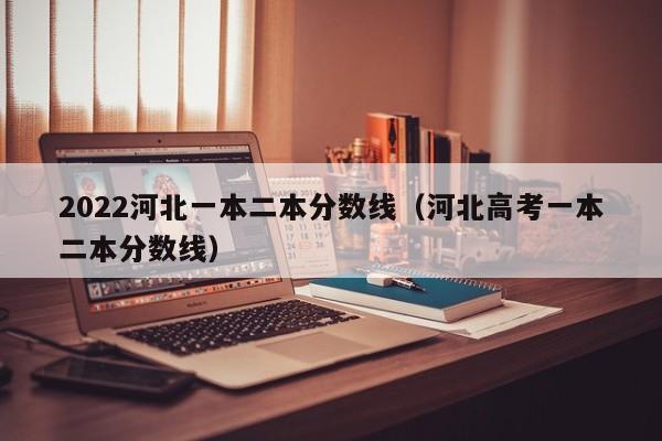 2022河北一本二本分数线(河北高考一本二本分数线)
