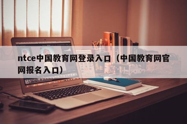 ntce中国教育网登录入口(中国教育网官网报名入口)
