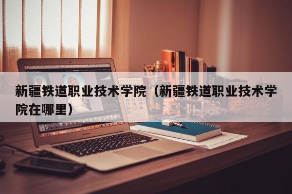 新疆铁道职业技术学院(新疆铁道职业技术学院在哪里)