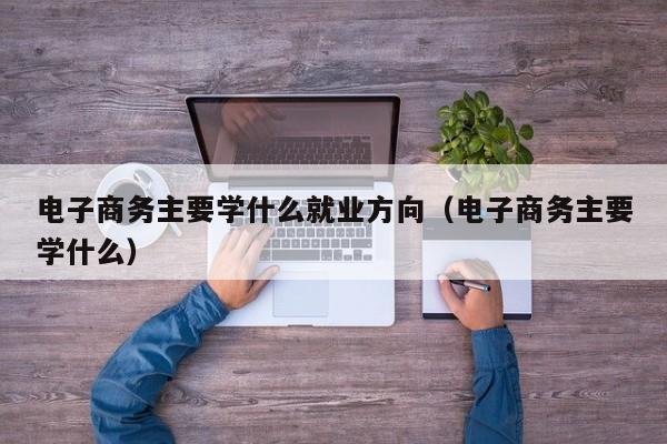 电子商务主要学什么就业方向(电子商务主要学什么)