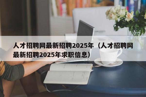 人才招聘网最新招聘2025年(人才招聘网最新招聘2025年求职信息)